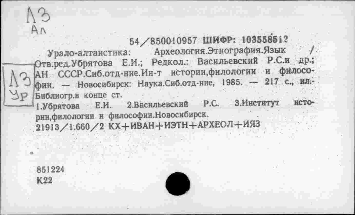 ﻿

Аг
54/850010957 ШИФР: 103558512
Урало-алтаистика:	Археология.Этнография.Язык /
Отв.ред.Убрятова Е.И.; Редкол.: Васильевский Р.С.и др.; АН СССР.Сиб.отд-ние.Ин-т истории,филологии и философии. — Новосибирск: Наука.Сиб.отд-ние, 1985. — 217 с„ ил.-Библиогр.в конце ст.
——Ч.Убрятова	Е.И. 2.Васильевский Р.С. З.Институт исто-
рии,филологии и философии.Новосибирск.
21913/1.660/2 КХ+ИВАН+ИЭТН+АРХЕОЛ+ИЯЗ
851224
К22